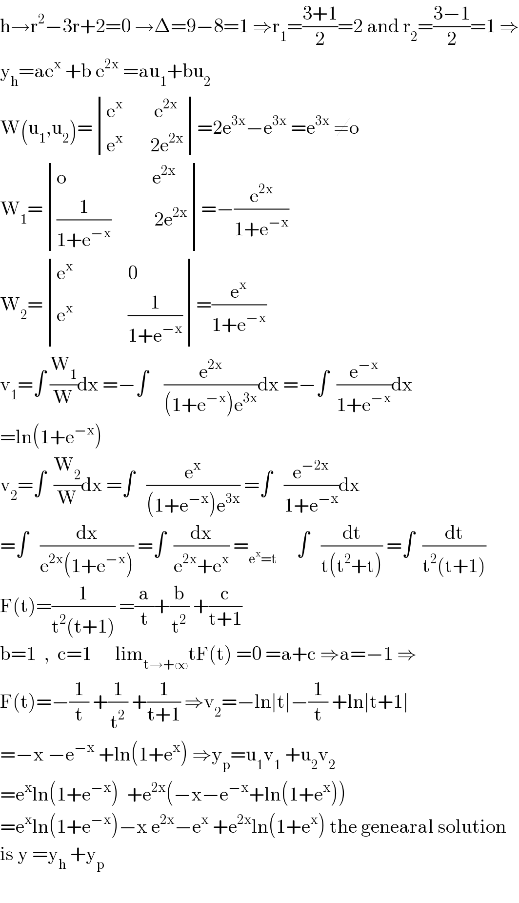 h→r^2 −3r+2=0 →Δ=9−8=1 ⇒r_1 =((3+1)/2)=2 and r_2 =((3−1)/2)=1 ⇒  y_h =ae^x  +b e^(2x)  =au_1 +bu_2   W(u_1 ,u_2 )= determinant (((e^x         e^(2x) )),((e^x        2e^(2x) )))=2e^(3x) −e^(3x)  =e^(3x)  ≠o  W_1 = determinant (((o                      e^(2x) )),(((1/(1+e^(−x) ))           2e^(2x) )))=−(e^(2x) /(1+e^(−x) ))  W_2 = determinant (((e^x               0)),((e^x               (1/(1+e^(−x) )))))=(e^x /(1+e^(−x) ))  v_1 =∫ (W_1 /W)dx =−∫    (e^(2x) /((1+e^(−x) )e^(3x) ))dx =−∫  (e^(−x) /(1+e^(−x) ))dx  =ln(1+e^(−x) )  v_2 =∫  (W_2 /W)dx =∫   (e^x /((1+e^(−x) )e^(3x) )) =∫   (e^(−2x) /(1+e^(−x) ))dx  =∫   (dx/(e^(2x) (1+e^(−x) ))) =∫  (dx/(e^(2x) +e^x )) =_(e^x =t)      ∫   (dt/(t(t^2 +t))) =∫  (dt/(t^2 (t+1)))  F(t)=(1/(t^2 (t+1))) =(a/t)+(b/t^2 ) +(c/(t+1))  b=1  ,  c=1      lim_(t→+∞) tF(t) =0 =a+c ⇒a=−1 ⇒  F(t)=−(1/t) +(1/t^2 ) +(1/(t+1)) ⇒v_2 =−ln∣t∣−(1/t) +ln∣t+1∣  =−x −e^(−x)  +ln(1+e^x ) ⇒y_p =u_1 v_1  +u_2 v_2   =e^x ln(1+e^(−x) )  +e^(2x) (−x−e^(−x) +ln(1+e^x ))  =e^x ln(1+e^(−x) )−x e^(2x) −e^x  +e^(2x) ln(1+e^x ) the genearal solution  is y =y_h  +y_p     