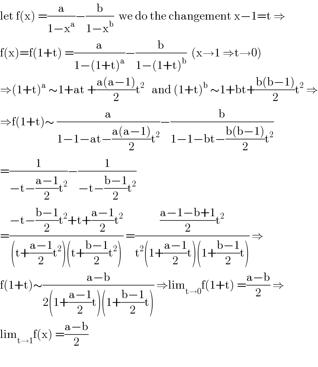 let f(x) =(a/(1−x^a ))−(b/(1−x^b ))  we do the changement x−1=t ⇒  f(x)=f(1+t) =(a/(1−(1+t)^a ))−(b/(1−(1+t)^b ))  (x→1 ⇒t→0)  ⇒(1+t)^a  ∼1+at +((a(a−1))/2)t^2    and (1+t)^b  ∼1+bt+((b(b−1))/2)t^2  ⇒  ⇒f(1+t)∼ (a/(1−1−at−((a(a−1))/2)t^2 ))−(b/(1−1−bt−((b(b−1))/2)t^2 ))  =(1/(−t−((a−1)/2)t^2 ))−(1/(−t−((b−1)/2)t^2 ))  =((−t−((b−1)/2)t^2 +t+((a−1)/2)t^2 )/((t+((a−1)/2)t^2 )(t+((b−1)/2)t^2 ))) =((((a−1−b+1)/2)t^2 )/(t^2 (1+((a−1)/2)t)(1+((b−1)/2)t))) ⇒  f(1+t)∼((a−b)/(2(1+((a−1)/2)t)(1+((b−1)/2)t))) ⇒lim_(t→0) f(1+t) =((a−b)/2) ⇒  lim_(t→1) f(x) =((a−b)/2)    