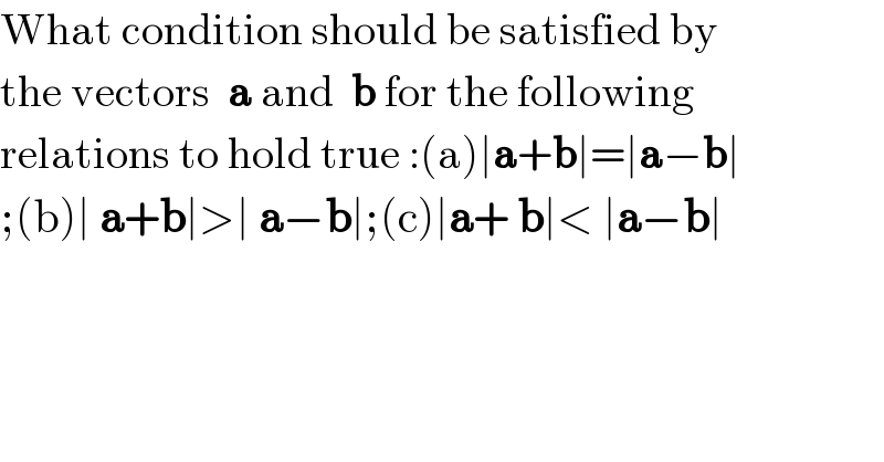 What condition should be satisfied by  the vectors  a and  b for the following   relations to hold true :(a)∣a+b∣=∣a−b∣  ;(b)∣ a+b∣>∣ a−b∣;(c)∣a+ b∣< ∣a−b∣  