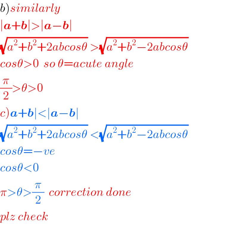 b)similarly  ∣a+b∣>∣a−b∣  (√(a^2 +b^2 +2abcosθ)) >(√(a^2 +b^2 −2abcosθ))   cosθ>0  so θ=acute angle  (π/2)>θ>0  c)a+b∣<∣a−b∣  (√(a^2 +b^2 +2abcosθ)) <(√(a^2 +b^2 −2abcosθ))   cosθ=−ve  cosθ<0  π>θ>(π/2)  correction done  plz check  