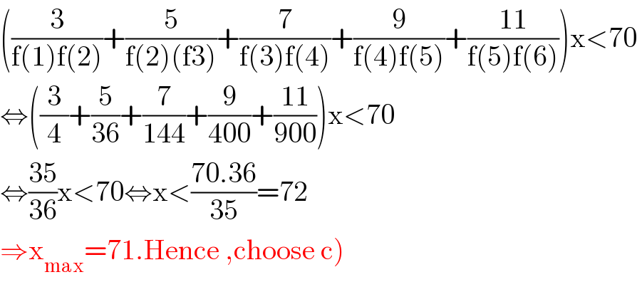 ((3/(f(1)f(2)))+(5/(f(2)(f3)))+(7/(f(3)f(4)))+(9/(f(4)f(5)))+((11)/(f(5)f(6))))x<70  ⇔((3/4)+(5/(36))+(7/(144))+(9/(400))+((11)/(900)))x<70  ⇔((35)/(36))x<70⇔x<((70.36)/(35))=72  ⇒x_(max) =71.Hence ,choose c)  