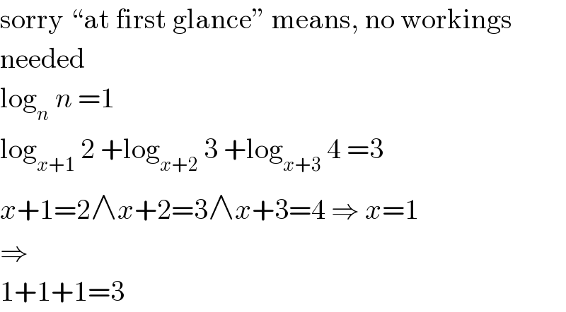 sorry “at first glance” means, no workings  needed  log_n  n =1  log_(x+1)  2 +log_(x+2)  3 +log_(x+3)  4 =3  x+1=2∧x+2=3∧x+3=4 ⇒ x=1  ⇒  1+1+1=3  