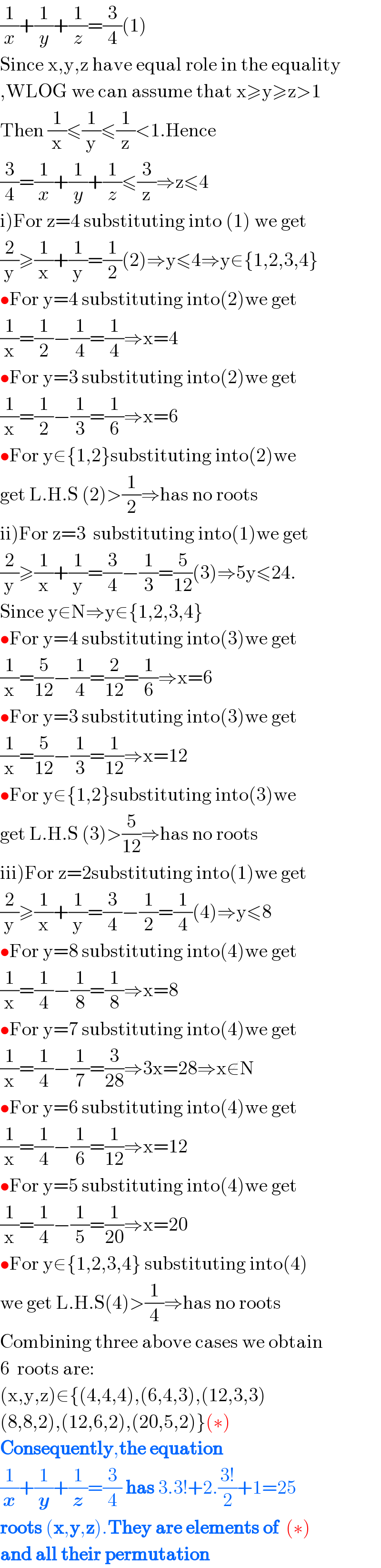(1/x)+(1/y)+(1/z)=(3/4)(1)  Since x,y,z have equal role in the equality  ,WLOG we can assume that x≥y≥z>1  Then (1/x)≤(1/y)≤(1/z)<1.Hence  (3/4)=(1/x)+(1/y)+(1/z)≤(3/z)⇒z≤4  i)For z=4 substituting into (1) we get  (2/y)≥(1/x)+(1/y)=(1/2)(2)⇒y≤4⇒y∈{1,2,3,4}  •For y=4 substituting into(2)we get  (1/x)=(1/2)−(1/4)=(1/4)⇒x=4  •For y=3 substituting into(2)we get  (1/x)=(1/2)−(1/3)=(1/6)⇒x=6  •For y∈{1,2}substituting into(2)we   get L.H.S (2)>(1/2)⇒has no roots  ii)For z=3  substituting into(1)we get  (2/y)≥(1/x)+(1/y)=(3/4)−(1/3)=(5/(12))(3)⇒5y≤24.  Since y∈N⇒y∈{1,2,3,4}  •For y=4 substituting into(3)we get  (1/x)=(5/(12))−(1/4)=(2/(12))=(1/6)⇒x=6  •For y=3 substituting into(3)we get  (1/x)=(5/(12))−(1/3)=(1/(12))⇒x=12  •For y∈{1,2}substituting into(3)we  get L.H.S (3)>(5/(12))⇒has no roots  iii)For z=2substituting into(1)we get  (2/y)≥(1/x)+(1/y)=(3/4)−(1/2)=(1/4)(4)⇒y≤8  •For y=8 substituting into(4)we get  (1/x)=(1/4)−(1/8)=(1/8)⇒x=8  •For y=7 substituting into(4)we get  (1/x)=(1/4)−(1/7)=(3/(28))⇒3x=28⇒x∉N   •For y=6 substituting into(4)we get  (1/x)=(1/4)−(1/6)=(1/(12))⇒x=12  •For y=5 substituting into(4)we get  (1/x)=(1/4)−(1/5)=(1/(20))⇒x=20  •For y∈{1,2,3,4} substituting into(4)  we get L.H.S(4)>(1/4)⇒has no roots  Combining three above cases we obtain  6  roots are:  (x,y,z)∈{(4,4,4),(6,4,3),(12,3,3)  (8,8,2),(12,6,2),(20,5,2)}(∗)  Consequently,the equation    (1/x)+(1/y)+(1/z)=(3/4) has 3.3!+2.((3!)/2)+1=25   roots (x,y,z).They are elements of  (∗)  and all their permutation  