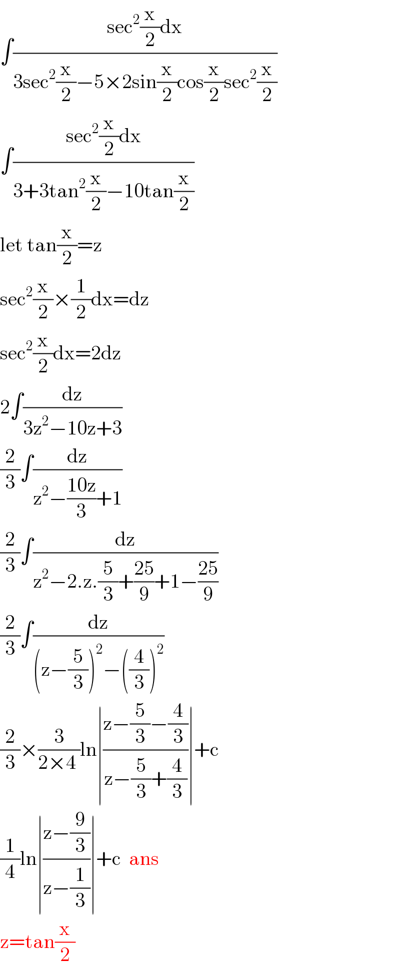 ∫((sec^2 (x/2)dx)/(3sec^2 (x/2)−5×2sin(x/2)cos(x/2)sec^2 (x/2)))  ∫((sec^2 (x/2)dx)/(3+3tan^2 (x/2)−10tan(x/2)))  let tan(x/2)=z  sec^2 (x/2)×(1/2)dx=dz  sec^2 (x/2)dx=2dz  2∫(dz/(3z^2 −10z+3))  (2/3)∫(dz/(z^2 −((10z)/3)+1))  (2/3)∫(dz/(z^2 −2.z.(5/3)+((25)/9)+1−((25)/9)))  (2/3)∫(dz/((z−(5/3))^2 −((4/3))^2 ))  (2/3)×(3/(2×4 ))ln∣((z−(5/3)−(4/3))/(z−(5/3)+(4/3)))∣+c  (1/4)ln∣((z−(9/3))/(z−(1/3)))∣+c  ans  z=tan(x/2)  
