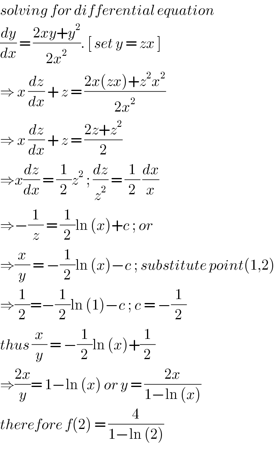 solving for differential equation  (dy/dx) = ((2xy+y^2 )/(2x^2 )). [ set y = zx ]   ⇒ x (dz/dx) + z = ((2x(zx)+z^2 x^2 )/(2x^2 ))  ⇒ x (dz/dx) + z = ((2z+z^2 )/2)  ⇒x(dz/dx) = (1/2)z^2  ; (dz/z^2 ) = (1/2) (dx/x)  ⇒−(1/z) = (1/2)ln (x)+c ; or   ⇒(x/y) = −(1/2)ln (x)−c ; substitute point(1,2)  ⇒(1/2)=−(1/2)ln (1)−c ; c = −(1/2)  thus (x/y) = −(1/2)ln (x)+(1/2)  ⇒((2x)/y)= 1−ln (x) or y = ((2x)/(1−ln (x)))  therefore f(2) = (4/(1−ln (2)))  