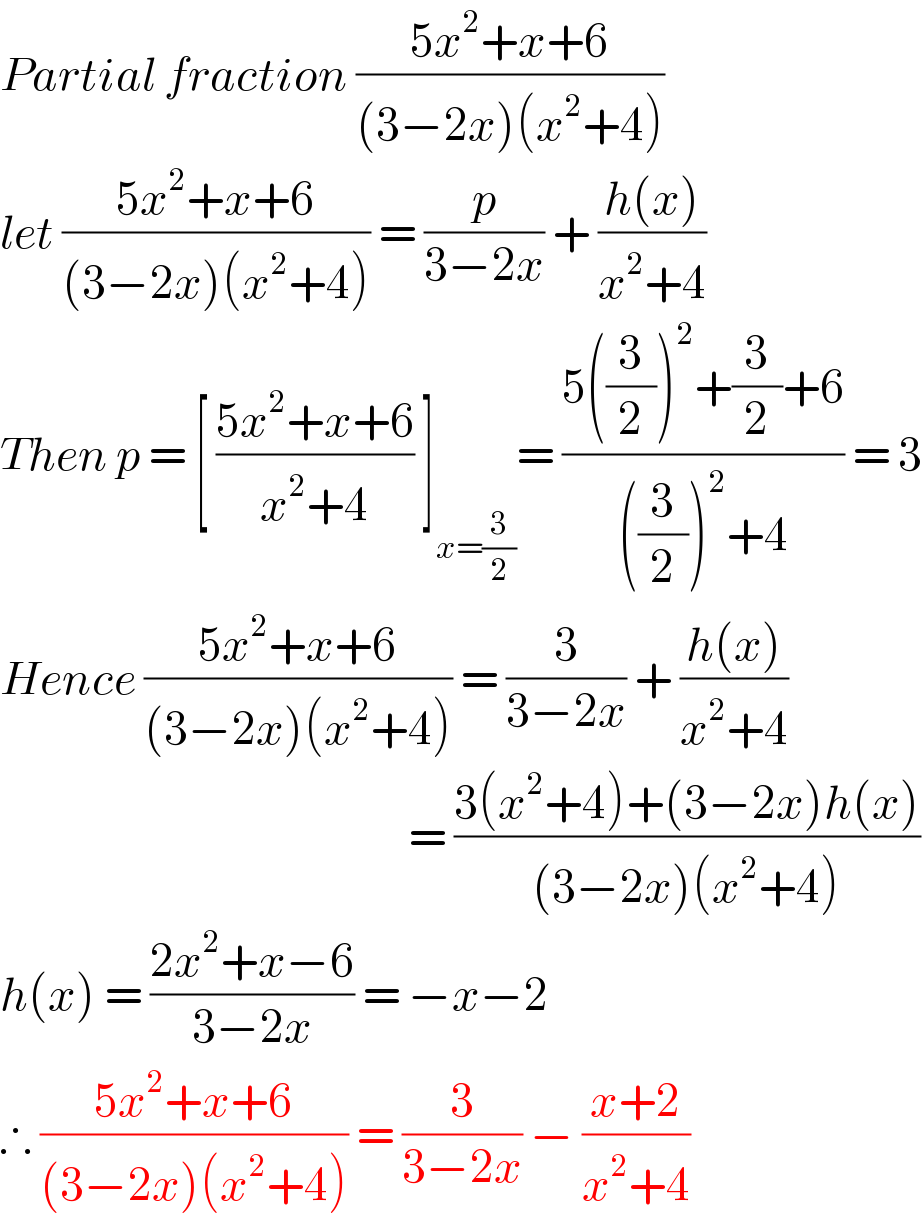 Partial fraction ((5x^2 +x+6)/((3−2x)(x^2 +4)))  let ((5x^2 +x+6)/((3−2x)(x^2 +4))) = (p/(3−2x)) + ((h(x))/(x^2 +4))  Then p = [ ((5x^2 +x+6)/(x^2 +4)) ]_(x=(3/2)) = ((5((3/2))^2 +(3/2)+6)/(((3/2))^2 +4)) = 3  Hence ((5x^2 +x+6)/((3−2x)(x^2 +4))) = (3/(3−2x)) + ((h(x))/(x^2 +4))                                                     = ((3(x^2 +4)+(3−2x)h(x))/((3−2x)(x^2 +4)))  h(x) = ((2x^2 +x−6)/(3−2x)) = −x−2  ∴ ((5x^2 +x+6)/((3−2x)(x^2 +4))) = (3/(3−2x)) − ((x+2)/(x^2 +4))  