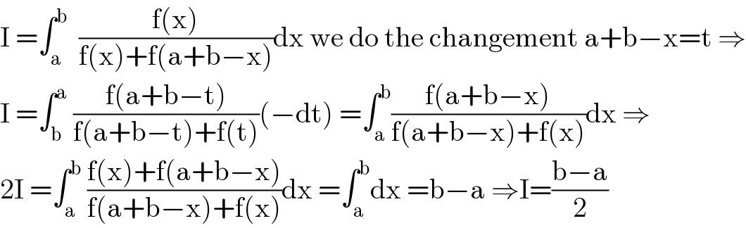I =∫_a ^b   ((f(x))/(f(x)+f(a+b−x)))dx we do the changement a+b−x=t ⇒  I =∫_b ^a  ((f(a+b−t))/(f(a+b−t)+f(t)))(−dt) =∫_a ^b ((f(a+b−x))/(f(a+b−x)+f(x)))dx ⇒  2I =∫_a ^b  ((f(x)+f(a+b−x))/(f(a+b−x)+f(x)))dx =∫_a ^b dx =b−a ⇒I=((b−a)/2)  