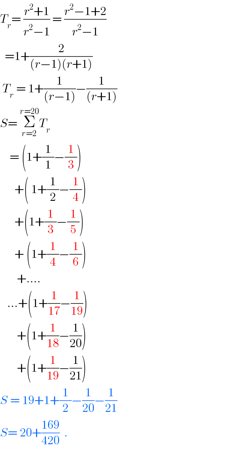 T_r = ((r^2 +1)/(r^2 −1)) = ((r^2 −1+2)/(r^2 −1))    =1+(2/((r−1)(r+1)))    T_r  = 1+(1/((r−1)))−(1/((r+1)))  S= Σ_(r=2) ^(r=20) T_r       = (1+(1/1)−(1/3))        +( 1+(1/2)−(1/4))        +(1+(1/3)−(1/5))        + (1+(1/4)−(1/6))         +....     ...+(1+(1/(17))−(1/(19)))         +(1+(1/(18))−(1/(20)))         +(1+(1/(19))−(1/(21)))  S = 19+1+(1/2)−(1/(20))−(1/(21))  S= 20+((169)/(420))  .  