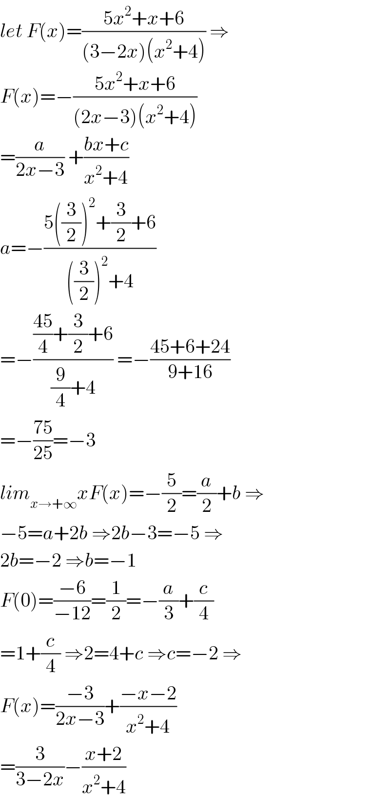 let F(x)=((5x^2 +x+6)/((3−2x)(x^2 +4))) ⇒  F(x)=−((5x^2 +x+6)/((2x−3)(x^2 +4)))  =(a/(2x−3)) +((bx+c)/(x^2 +4))  a=−((5((3/2))^2 +(3/2)+6)/(((3/2))^2 +4))  =−((((45)/4)+(3/2)+6)/((9/4)+4)) =−((45+6+24)/(9+16))  =−((75)/(25))=−3  lim_(x→+∞) xF(x)=−(5/2)=(a/2)+b ⇒  −5=a+2b ⇒2b−3=−5 ⇒  2b=−2 ⇒b=−1  F(0)=((−6)/(−12))=(1/2)=−(a/3)+(c/4)  =1+(c/4) ⇒2=4+c ⇒c=−2 ⇒  F(x)=((−3)/(2x−3))+((−x−2)/(x^2 +4))  =(3/(3−2x))−((x+2)/(x^2 +4))  
