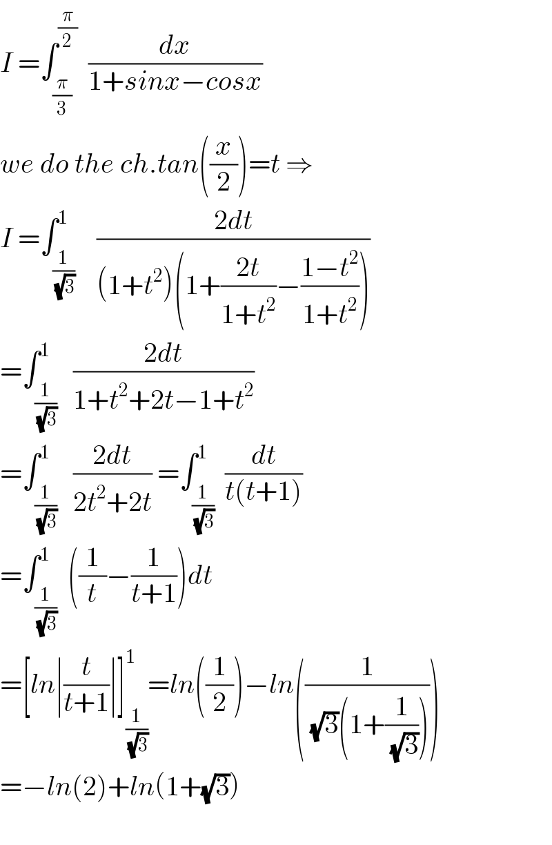 I =∫_(π/3) ^(π/2)   (dx/(1+sinx−cosx))  we do the ch.tan((x/2))=t ⇒  I =∫_(1/( (√3))) ^1    ((2dt)/((1+t^2 )(1+((2t)/(1+t^2 ))−((1−t^2 )/(1+t^2 )))))  =∫_(1/( (√3))) ^1   ((2dt)/(1+t^2 +2t−1+t^2 ))  =∫_(1/( (√3))) ^1   ((2dt)/(2t^2 +2t)) =∫_(1/( (√3))) ^1  (dt/(t(t+1)))  =∫_(1/( (√3))) ^1  ((1/t)−(1/(t+1)))dt  =[ln∣(t/(t+1))∣]_(1/( (√3))) ^1 =ln((1/2))−ln((1/( (√3)(1+(1/( (√3)))))))  =−ln(2)+ln(1+(√3))    