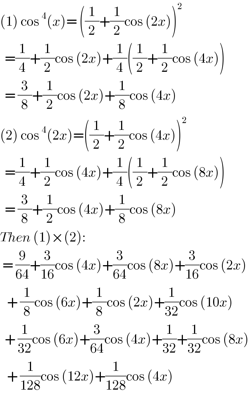 (1) cos^4 (x)= ((1/2)+(1/2)cos (2x))^2     =(1/4)+(1/2)cos (2x)+(1/4)((1/2)+(1/2)cos (4x))    = (3/8)+(1/2)cos (2x)+(1/8)cos (4x)  (2) cos^4 (2x)=((1/2)+(1/2)cos (4x))^2     =(1/4)+(1/2)cos (4x)+(1/4)((1/2)+(1/2)cos (8x))    = (3/8)+(1/2)cos (4x)+(1/8)cos (8x)  Then (1)×(2):    = (9/(64))+(3/(16))cos (4x)+(3/(64))cos (8x)+(3/(16))cos (2x)     + (1/8)cos (6x)+(1/8)cos (2x)+(1/(32))cos (10x)    + (1/(32))cos (6x)+(3/(64))cos (4x)+(1/(32))+(1/(32))cos (8x)     + (1/(128))cos (12x)+(1/(128))cos (4x)   
