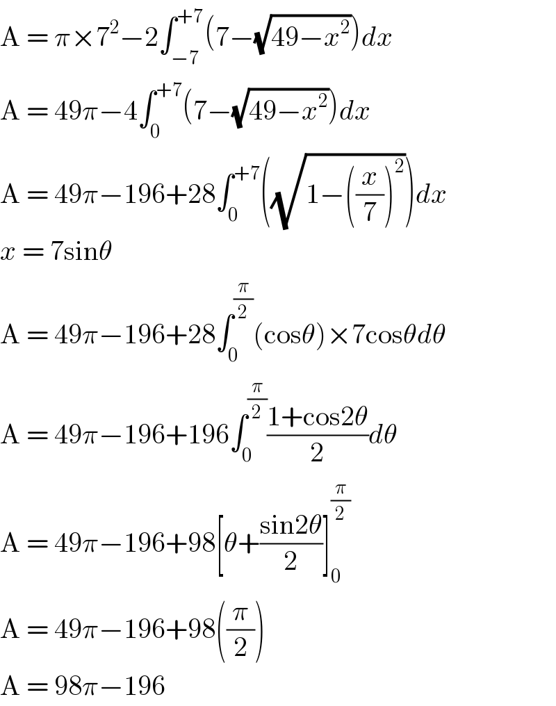 A = π×7^2 −2∫_(−7) ^(+7) (7−(√(49−x^2 )))dx  A = 49π−4∫_0 ^(+7) (7−(√(49−x^2 )))dx  A = 49π−196+28∫_0 ^(+7) ((√(1−((x/7))^2 )))dx  x = 7sinθ  A = 49π−196+28∫_0 ^(π/2) (cosθ)×7cosθdθ  A = 49π−196+196∫_0 ^(π/2) ((1+cos2θ)/2)dθ  A = 49π−196+98[θ+((sin2θ)/2)]_0 ^(π/2)   A = 49π−196+98((π/2))  A = 98π−196  