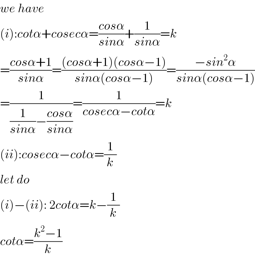 we have  (i):cotα+cosecα=((cosα)/(sinα))+(1/(sinα))=k  =((cosα+1)/(sinα))=(((cosα+1)(cosα−1))/(sinα(cosα−1)))=((−sin^2 α)/(sinα(cosα−1)))  =(1/((1/(sinα))−((cosα)/(sinα))))=(1/(cosecα−cotα))=k  (ii):cosecα−cotα=(1/k)  let do  (i)−(ii): 2cotα=k−(1/k)  cotα=((k^2 −1)/k)  