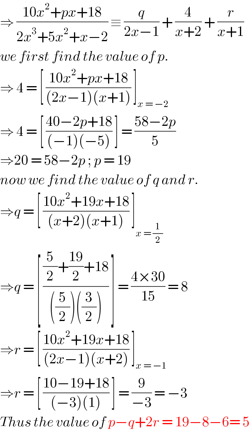 ⇒ ((10x^2 +px+18)/(2x^3 +5x^2 +x−2)) ≡ (q/(2x−1)) + (4/(x+2)) + (r/(x+1))  we first find the value of p.  ⇒ 4 = [ ((10x^2 +px+18)/((2x−1)(x+1))) ]_(x = −2)   ⇒ 4 = [ ((40−2p+18)/((−1)(−5))) ] = ((58−2p)/5)  ⇒20 = 58−2p ; p = 19   now we find the value of q and r.  ⇒q = [ ((10x^2 +19x+18)/((x+2)(x+1))) ]_(x = (1/2))   ⇒q = [ (((5/2)+((19)/2)+18)/(((5/2))((3/2)))) ] = ((4×30)/(15)) = 8  ⇒r = [ ((10x^2 +19x+18)/((2x−1)(x+2))) ]_(x = −1)   ⇒r = [ ((10−19+18)/((−3)(1))) ] = (9/(−3)) = −3   Thus the value of p−q+2r = 19−8−6= 5   