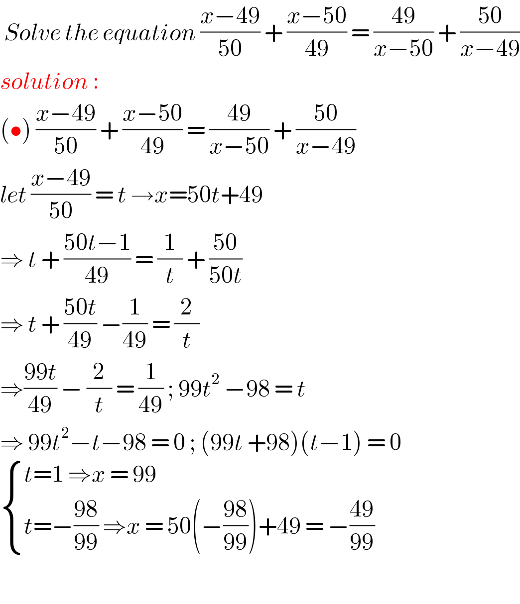  Solve the equation ((x−49)/(50)) + ((x−50)/(49)) = ((49)/(x−50)) + ((50)/(x−49))  solution :   (•) ((x−49)/(50)) + ((x−50)/(49)) = ((49)/(x−50)) + ((50)/(x−49))  let ((x−49)/(50)) = t →x=50t+49  ⇒ t + ((50t−1)/(49)) = (1/t) + ((50)/(50t))   ⇒ t + ((50t)/(49)) −(1/(49)) = (2/t)  ⇒((99t)/(49)) − (2/t) = (1/(49)) ; 99t^2  −98 = t    ⇒ 99t^2 −t−98 = 0 ; (99t +98)(t−1) = 0   { ((t=1 ⇒x = 99)),((t=−((98)/(99)) ⇒x = 50(−((98)/(99)))+49 = −((49)/(99)))) :}    