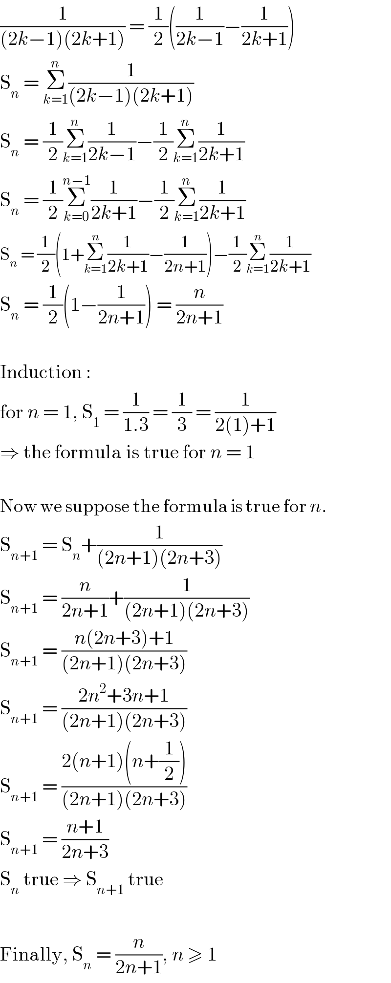 (1/((2k−1)(2k+1))) = (1/2)((1/(2k−1))−(1/(2k+1)))  S_n  = Σ_(k=1) ^n (1/((2k−1)(2k+1)))  S_n  = (1/2)Σ_(k=1) ^n (1/(2k−1))−(1/2)Σ_(k=1) ^n (1/(2k+1))  S_n  = (1/2)Σ_(k=0) ^(n−1) (1/(2k+1))−(1/2)Σ_(k=1) ^n (1/(2k+1))  S_n  = (1/2)(1+Σ_(k=1) ^n (1/(2k+1))−(1/(2n+1)))−(1/2)Σ_(k=1) ^n (1/(2k+1))  S_n  = (1/2)(1−(1/(2n+1))) = (n/(2n+1))    Induction :  for n = 1, S_1  = (1/(1.3)) = (1/3) = (1/(2(1)+1))  ⇒ the formula is true for n = 1    Now we suppose the formula is true for n.  S_(n+1)  = S_n +(1/((2n+1)(2n+3)))  S_(n+1)  = (n/(2n+1))+(1/((2n+1)(2n+3)))  S_(n+1)  = ((n(2n+3)+1)/((2n+1)(2n+3)))  S_(n+1)  = ((2n^2 +3n+1)/((2n+1)(2n+3)))  S_(n+1)  = ((2(n+1)(n+(1/2)))/((2n+1)(2n+3)))  S_(n+1)  = ((n+1)/(2n+3))  S_n  true ⇒ S_(n+1)  true    Finally, S_n  = (n/(2n+1)), n ≥ 1  