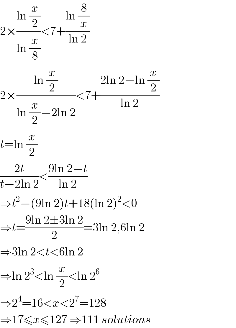 2×((ln (x/2))/(ln (x/8)))<7+((ln (8/x))/(ln 2))  2×((ln (x/2))/(ln (x/2)−2ln 2))<7+((2ln 2−ln (x/2))/(ln 2))  t=ln (x/2)  ((2t)/(t−2ln 2))<((9ln 2−t)/(ln 2))  ⇒t^2 −(9ln 2)t+18(ln 2)^2 <0  ⇒t=((9ln 2±3ln 2)/2)=3ln 2,6ln 2  ⇒3ln 2<t<6ln 2  ⇒ln 2^3 <ln (x/2)<ln 2^6   ⇒2^4 =16<x<2^7 =128  ⇒17≤x≤127 ⇒111 solutions  