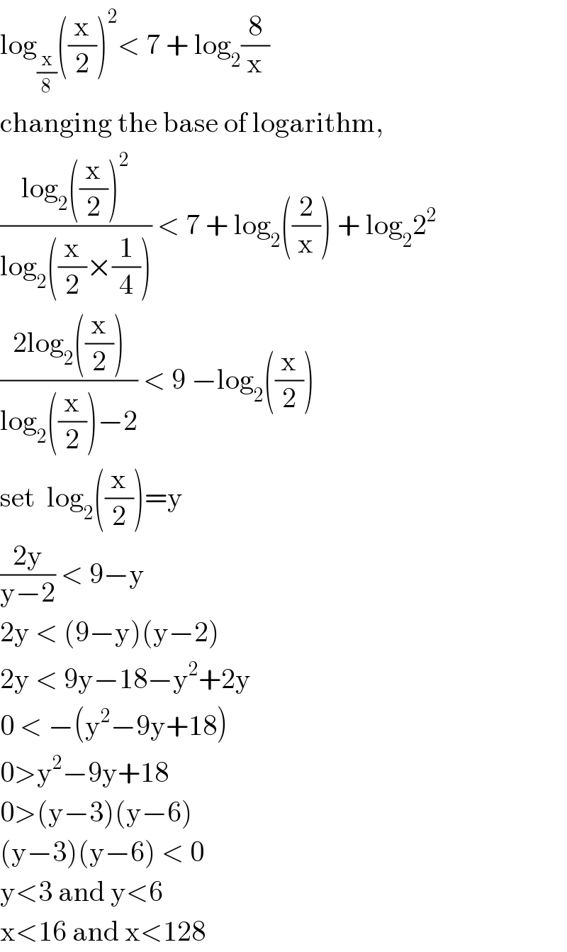 log_(x/8) ((x/2))^2 < 7 + log_2 (8/x)  changing the base of logarithm,  ((log_2 ((x/2))^2 )/(log_2 ((x/2)×(1/4)))) < 7 + log_2 ((2/x)) + log_2 2^2   ((2log_2 ((x/2)))/(log_2 ((x/2))−2)) < 9 −log_2 ((x/2))  set  log_2 ((x/2))=y  ((2y)/(y−2)) < 9−y  2y < (9−y)(y−2)  2y < 9y−18−y^2 +2y  0 < −(y^2 −9y+18)  0>y^2 −9y+18  0>(y−3)(y−6)  (y−3)(y−6) < 0  y<3 and y<6  x<16 and x<128  