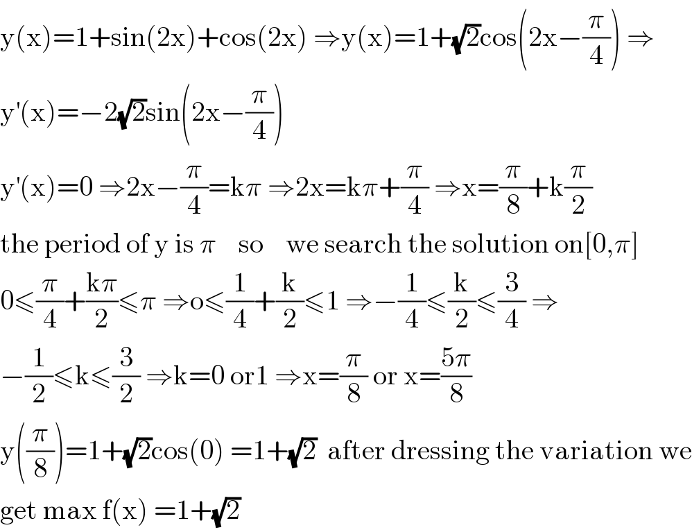 y(x)=1+sin(2x)+cos(2x) ⇒y(x)=1+(√2)cos(2x−(π/4)) ⇒  y^′ (x)=−2(√2)sin(2x−(π/4))    y^′ (x)=0 ⇒2x−(π/4)=kπ ⇒2x=kπ+(π/4) ⇒x=(π/8)+k(π/2)  the period of y is π    so    we search the solution on[0,π]  0≤(π/4)+((kπ)/2)≤π ⇒o≤(1/4)+(k/2)≤1 ⇒−(1/4)≤(k/2)≤(3/4) ⇒  −(1/2)≤k≤(3/2) ⇒k=0 or1 ⇒x=(π/8) or x=((5π)/8)  y((π/8))=1+(√2)cos(0) =1+(√2)  after dressing the variation we  get max f(x) =1+(√2)  