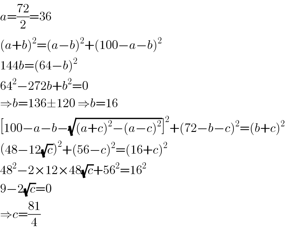 a=((72)/2)=36  (a+b)^2 =(a−b)^2 +(100−a−b)^2   144b=(64−b)^2   64^2 −272b+b^2 =0  ⇒b=136±120 ⇒b=16  [100−a−b−(√((a+c)^2 −(a−c)^2 ))]^2 +(72−b−c)^2 =(b+c)^2   (48−12(√c))^2 +(56−c)^2 =(16+c)^2   48^2 −2×12×48(√c)+56^2 =16^2   9−2(√c)=0  ⇒c=((81)/4)  