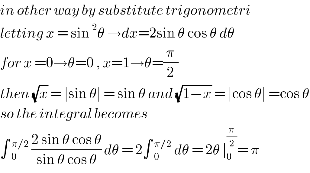in other way by substitute trigonometri  letting x = sin^2 θ →dx=2sin θ cos θ dθ  for x =0→θ=0 , x=1→θ=(π/2)  then (√x) = ∣sin θ∣ = sin θ and (√(1−x)) = ∣cos θ∣ =cos θ  so the integral becomes   ∫ _0^(π/2)  ((2 sin θ cos θ)/(sin θ cos θ)) dθ = 2∫ _0^(π/2)  dθ = 2θ ∣_0 ^(π/2) = π  