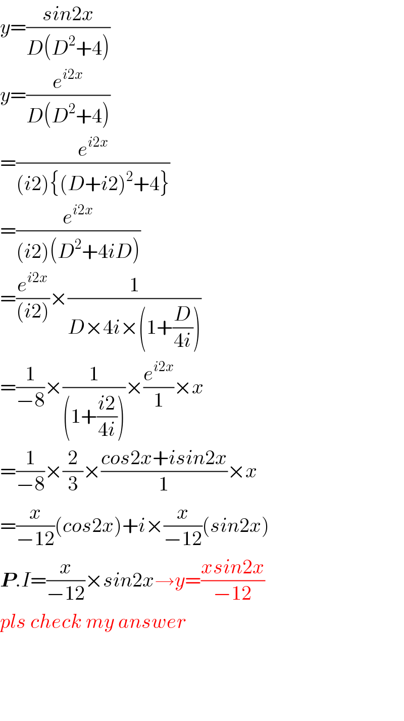 y=((sin2x)/(D(D^2 +4)))  y=(e^(i2x) /(D(D^2 +4)))  =(e^(i2x) /((i2){(D+i2)^2 +4}))  =(e^(i2x) /((i2)(D^2 +4iD)))  =(e^(i2x) /((i2)))×(1/(D×4i×(1+(D/(4i)))))  =(1/(−8))×(1/((1+((i2)/(4i)))))×(e^(i2x) /1)×x  =(1/(−8))×(2/3)×((cos2x+isin2x)/1)×x  =(x/(−12))(cos2x)+i×(x/(−12))(sin2x)  P.I=(x/(−12))×sin2x→y=((xsin2x)/(−12))  pls check my answer        