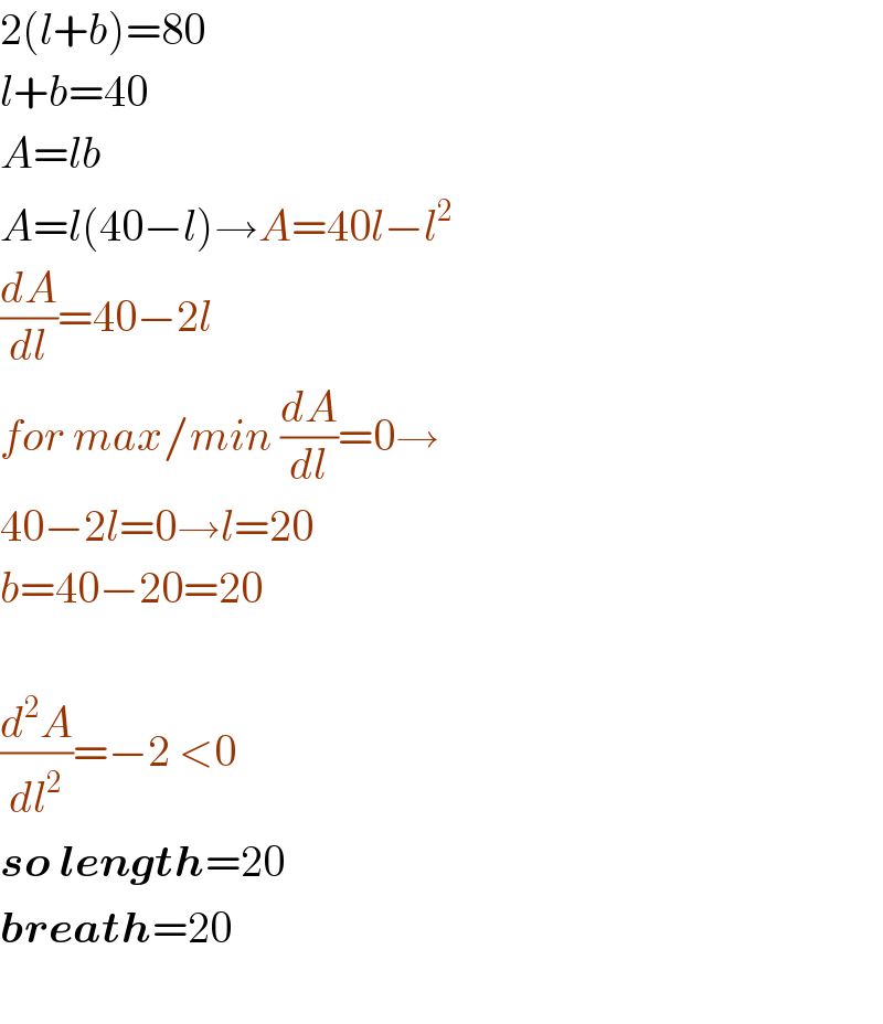 2(l+b)=80  l+b=40  A=lb  A=l(40−l)→A=40l−l^2   (dA/dl)=40−2l  for max/min (dA/dl)=0→  40−2l=0→l=20  b=40−20=20    (d^2 A/dl^2 )=−2 <0  so length=20  breath=20    