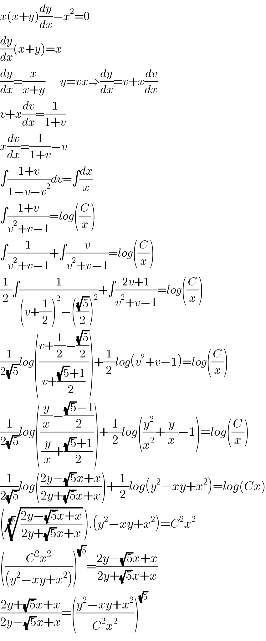 x(x+y)(dy/dx)−x^2 =0  (dy/dx)(x+y)=x                      (dy/dx)=(x/(x+y))        y=vx⇒(dy/dx)=v+x(dv/dx)  v+x(dv/dx)=(1/(1+v))  x(dv/dx)=(1/(1+v))−v  ∫((1+v)/(1−v−v^2 ))dv=∫(dx/x)  ∫((1+v)/(v^2 +v−1))=log((C/x))  ∫(1/(v^2 +v−1))+∫(v/(v^2 +v−1))=log((C/x))  (1/2)∫(1/((v+(1/2))^2 −(((√5)/2))^2 ))+∫((2v+1)/(v^2 +v−1))=log((C/x))  (1/(2(√5)))log(((v+(1/2)−((√5)/2))/(v+(((√5)+1)/2))))+(1/2)log(v^2 +v−1)=log((C/x))  (1/(2(√5)))log((((y/x)−(((√5)−1)/2))/((y/x)+(((√5)+1)/2))))+(1/2)log((y^2 /x^2 )+(y/x)−1)=log((C/x))  (1/(2(√5)))log(((2y−(√5)x+x)/(2y+(√5)x+x)))+(1/2)log(y^2 −xy+x^2 )=log(Cx)  ((((2y−(√5)x+x)/(2y+(√5)x+x)))^(1/(√5)) ).(y^2 −xy+x^2 )=C^2 x^2   (((C^2 x^2 )/((y^2 −xy+x^2 ))))^(√5) =((2y−(√5)x+x)/(2y+(√5)x+x))  ((2y+(√5)x+x)/(2y−(√5)x+x))=(((y^2 −xy+x^2 )/(C^2 x^2 )))^(√5)   
