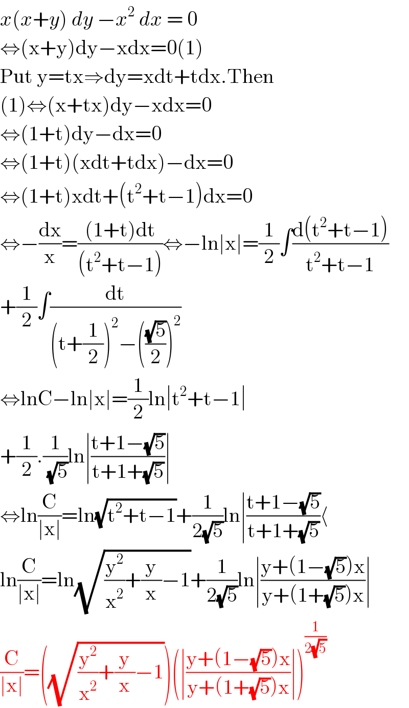 x(x+y) dy −x^2  dx = 0   ⇔(x+y)dy−xdx=0(1)  Put y=tx⇒dy=xdt+tdx.Then  (1)⇔(x+tx)dy−xdx=0  ⇔(1+t)dy−dx=0  ⇔(1+t)(xdt+tdx)−dx=0  ⇔(1+t)xdt+(t^2 +t−1)dx=0  ⇔−(dx/x)=(((1+t)dt)/((t^2 +t−1)))⇔−ln∣x∣=(1/2)∫((d(t^2 +t−1))/(t^2 +t−1))  +(1/2)∫(dt/((t+(1/2))^2 −(((√5)/2))^2 ))  ⇔lnC−ln∣x∣=(1/2)ln∣t^2 +t−1∣  +(1/2).(1/( (√5)))ln∣((t+1−(√5))/(t+1+(√5)))∣  ⇔ln(C/(∣x∣))=ln(√(t^2 +t−1))+(1/(2(√5)))ln∣((t+1−(√5))/(t+1+(√5)))⟨  ln(C/(∣x∣))=ln(√((y^2 /x^2 )+(y/x)−1))+(1/(2(√5)))ln∣((y+(1−(√5))x)/(y+(1+(√5))x))∣  (C/(∣x∣))=((√((y^2 /x^2 )+(y/x)−1)))(∣((y+(1−(√5))x)/(y+(1+(√5))x))∣)^(1/(2(√5)))   