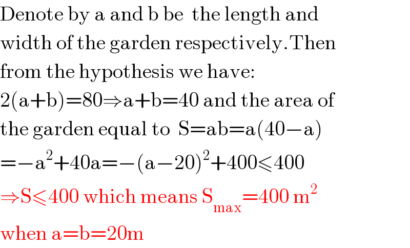 Denote by a and b be  the length and  width of the garden respectively.Then  from the hypothesis we have:  2(a+b)=80⇒a+b=40 and the area of  the garden equal to  S=ab=a(40−a)  =−a^2 +40a=−(a−20)^2 +400≤400  ⇒S≤400 which means S_(max) =400 m^2   when a=b=20m  