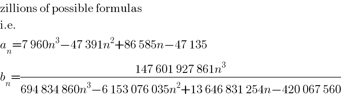 zillions of possible formulas  i.e.  a_n =7 960n^3 −47 391n^2 +86 585n−47 135  b_n =((147 601 927 861n^3 )/(694 834 860n^3 −6 153 076 035n^2 +13 646 831 254n−420 067 560))  
