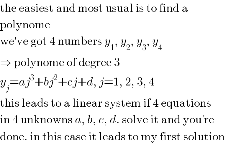 the easiest and most usual is to find a  polynome  we′ve got 4 numbers y_1 , y_2 , y_3 , y_4   ⇒ polynome of degree 3  y_j =aj^3 +bj^2 +cj+d, j=1, 2, 3, 4  this leads to a linear system if 4 equations  in 4 unknowns a, b, c, d. solve it and you′re  done. in this case it leads to my first solution  