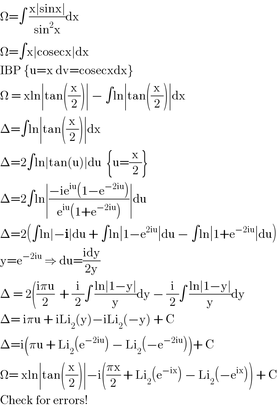 Ω=∫ ((x∣sinx∣)/(sin^2 x))dx  Ω=∫x∣cosecx∣dx   IBP {u=x dv=cosecxdx}  Ω = xln∣tan((x/2))∣ − ∫ln∣tan((x/2))∣dx  Δ=∫ln∣tan((x/2))∣dx  Δ=2∫ln∣tan(u)∣du  {u=(x/2)}  Δ=2∫ln∣((−ie^(iu) (1−e^(−2iu) ))/(e^(iu) (1+e^(−2iu) )))∣du  Δ=2(∫ln∣−i∣du + ∫ln∣1−e^(2iu) ∣du − ∫ln∣1+e^(−2iu) ∣du)  y=e^(−2iu)  ⇒ du=((idy)/(2y))  Δ = 2(((iπu)/2)  + (i/2)∫ ((ln∣1−y∣)/y)dy − (i/2)∫ ((ln∣1−y∣)/y)dy  Δ= iπu + iLi_2 (y)−iLi_2 (−y) + C  Δ=i(πu + Li_2 (e^(−2iu) ) − Li_2 (−e^(−2iu) ))+ C  Ω= xln∣tan((x/2))∣−i(((πx)/2) + Li_2 (e^(−ix) ) − Li_2 (−e^(ix) )) + C  Check for errors!  