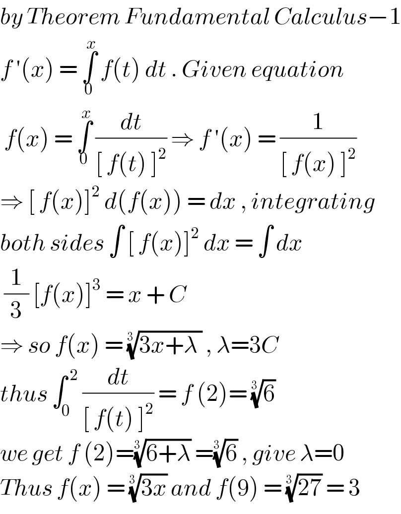 by Theorem Fundamental Calculus−1  f ′(x) = ∫_0 ^x  f(t) dt . Given equation   f(x) = ∫_0 ^x  (dt/([ f(t) ]^2 )) ⇒ f ′(x) = (1/([ f(x) ]^2 ))  ⇒ [ f(x)]^2  d(f(x)) = dx , integrating  both sides ∫ [ f(x)]^2  dx = ∫ dx   (1/3) [f(x)]^3  = x + C  ⇒ so f(x) = ((3x+λ ))^(1/(3 ))  , λ=3C  thus ∫_0 ^( 2)  (dt/([ f(t) ]^2 )) = f (2)= (6)^(1/(3 ))   we get f (2)=((6+λ))^(1/(3 ))  =(6)^(1/(3 ))  , give λ=0  Thus f(x) = ((3x))^(1/(3 ))  and f(9) = ((27))^(1/(3 ))  = 3  