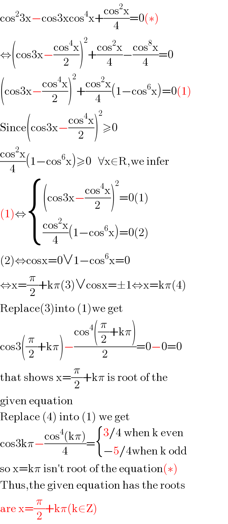 cos^2 3x−cos3xcos^4 x+((cos^2 x)/4)=0(∗)  ⇔(cos3x−((cos^4 x)/2))^2 +((cos^2 x)/4)−((cos^8 x)/4)=0  (cos3x−((cos^4 x)/2))^2 +((cos^2 x)/4)(1−cos^6 x)=0(1)  Since(cos3x−((cos^4 x)/2))^2 ≥0  ((cos^2 x)/4)(1−cos^6 x)≥0   ∀x∈R,we infer  (1)⇔ { (((cos3x−((cos^4 x)/2))^2 =0(1))),((((cos^2 x)/4)(1−cos^6 x)=0(2))) :}  (2)⇔cosx=0∨1−cos^6 x=0  ⇔x=(π/2)+kπ(3)∨cosx=±1⇔x=kπ(4)  Replace(3)into (1)we get  cos3((π/2)+kπ)−((cos^4 ((π/2)+kπ))/2)=0−0=0  that shows x=(π/2)+kπ is root of the  given equation  Replace (4) into (1) we get  cos3kπ−((cos^4 (kπ))/4)= { ((3/4 when k even)),((−5/4when k odd)) :}  so x=kπ isn′t root of the equation(∗)  Thus,the given equation has the roots  are x=(π/2)+kπ(k∈Z)  