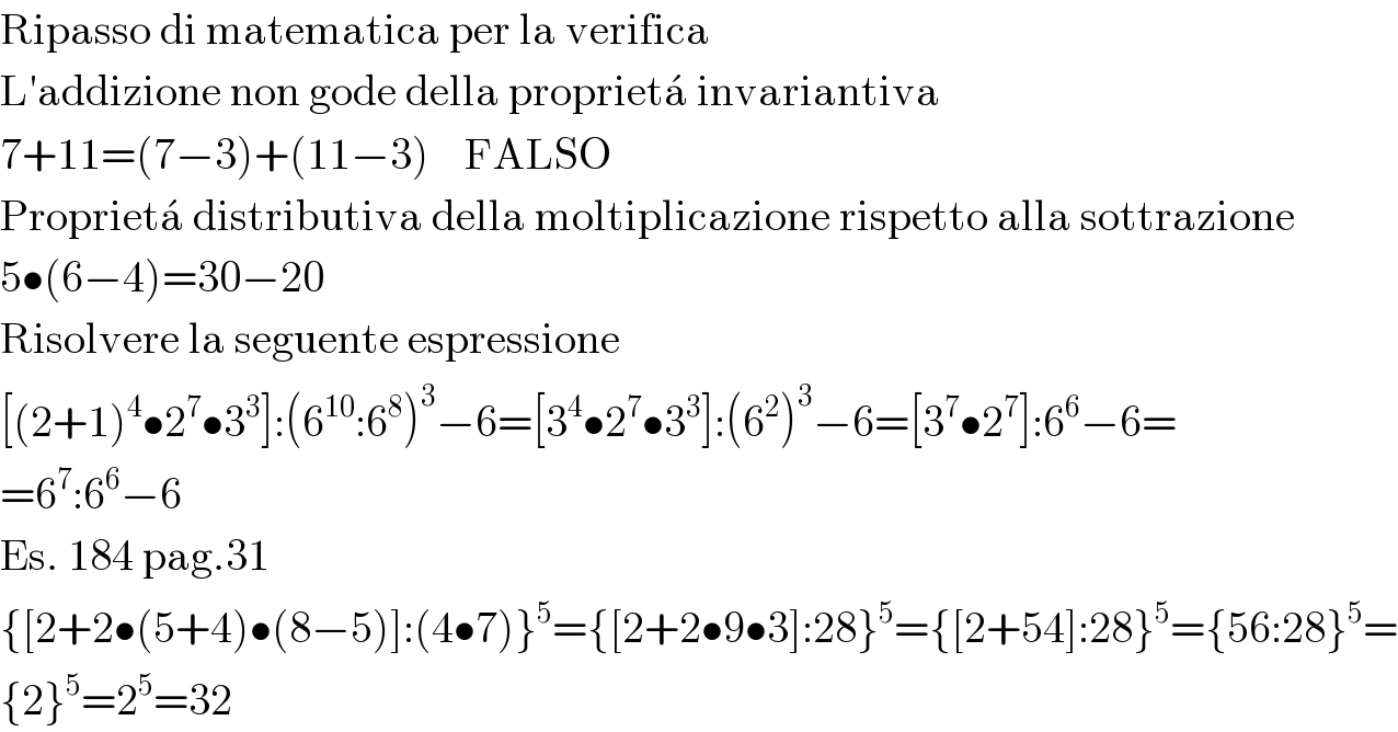 Ripasso di matematica per la verifica  L′addizione non gode della proprieta^�  invariantiva  7+11=(7−3)+(11−3)    FALSO  Proprieta^�  distributiva della moltiplicazione rispetto alla sottrazione  5•(6−4)=30−20  Risolvere la seguente espressione  [(2+1)^4 •2^7 •3^3 ]:(6^(10) :6^8 )^3 −6=[3^4 •2^7 •3^3 ]:(6^2 )^3 −6=[3^7 •2^7 ]:6^6 −6=  =6^7 :6^6 −6  Es. 184 pag.31  {[2+2•(5+4)•(8−5)]:(4•7)}^5 ={[2+2•9•3]:28}^5 ={[2+54]:28}^5 ={56:28}^5 =  {2}^5 =2^5 =32  