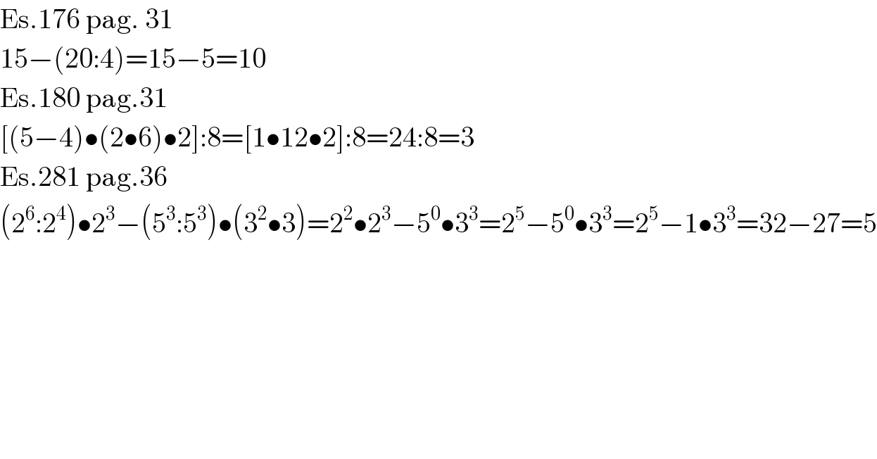 Es.176 pag. 31  15−(20:4)=15−5=10  Es.180 pag.31  [(5−4)•(2•6)•2]:8=[1•12•2]:8=24:8=3  Es.281 pag.36  (2^6 :2^4 )•2^3 −(5^3 :5^3 )•(3^2 •3)=2^2 •2^3 −5^0 •3^3 =2^5 −5^0 •3^3 =2^5 −1•3^3 =32−27=5  