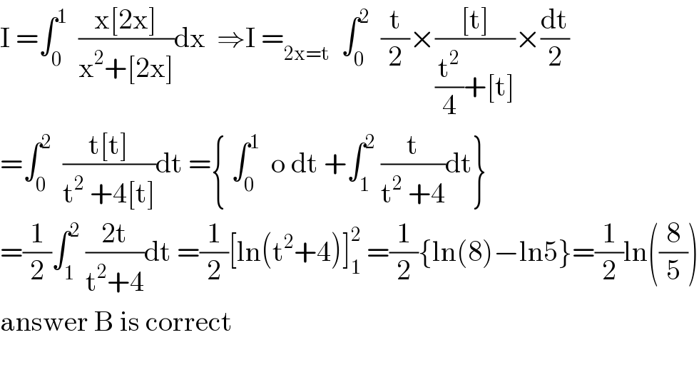 I =∫_0 ^1   ((x[2x])/(x^2 +[2x]))dx  ⇒I =_(2x=t)   ∫_0 ^2   (t/2)×(([t])/((t^2 /4)+[t]))×(dt/2)  =∫_0 ^2   ((t[t])/(t^2  +4[t]))dt ={ ∫_0 ^1   o dt +∫_1 ^2  (t/(t^2  +4))dt}  =(1/2)∫_1 ^2  ((2t)/(t^2 +4))dt =(1/2)[ln(t^2 +4)]_1 ^2  =(1/2){ln(8)−ln5}=(1/2)ln((8/5))  answer B is correct    