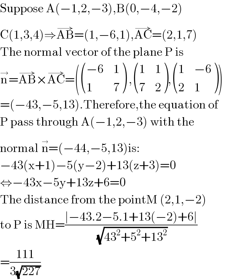Suppose A(−1,2,−3),B(0,−4,−2)  C(1,3,4)⇒AB^(→) =(1,−6,1),AC^(→) =(2,1,7)  The normal vector of the plane P is  n^→ =AB^(→) ×AC^(→) =( (((−6),1),(1,7) ) , ((1,1),(7,2) ), ((1,(−6)),(2,1) ))  =(−43,−5,13).Therefore,the equation of  P pass through A(−1,2,−3) with the  normal n^(→) =(−44,−5,13)is:  −43(x+1)−5(y−2)+13(z+3)=0  ⇔−43x−5y+13z+6=0  The distance from the pointM (2,1,−2)  to P is MH=((∣−43.2−5.1+13(−2)+6∣)/( (√(43^2 +5^2 +13^2 ))))  =((111)/(3(√(227))))  