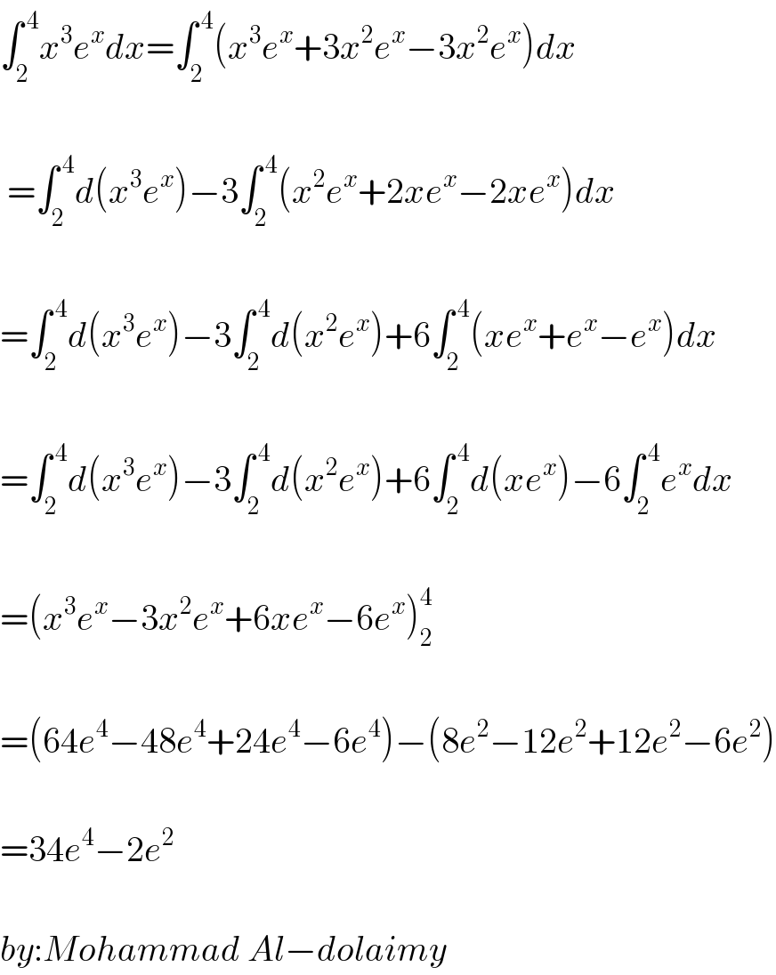 ∫_2 ^( 4) x^3 e^x dx=∫_2 ^( 4) (x^3 e^x +3x^2 e^x −3x^2 e^x )dx     =∫_2 ^( 4) d(x^3 e^x )−3∫_2 ^( 4) (x^2 e^x +2xe^x −2xe^x )dx    =∫_2 ^( 4) d(x^3 e^x )−3∫_2 ^( 4) d(x^2 e^x )+6∫_2 ^( 4) (xe^x +e^x −e^x )dx    =∫_2 ^( 4) d(x^3 e^x )−3∫_2 ^( 4) d(x^2 e^x )+6∫_2 ^( 4) d(xe^x )−6∫_2 ^( 4) e^x dx    =(x^3 e^x −3x^2 e^x +6xe^x −6e^x )_2 ^4     =(64e^4 −48e^4 +24e^4 −6e^4 )−(8e^2 −12e^2 +12e^2 −6e^2 )    =34e^4 −2e^2     by:Mohammad Al−dolaimy  