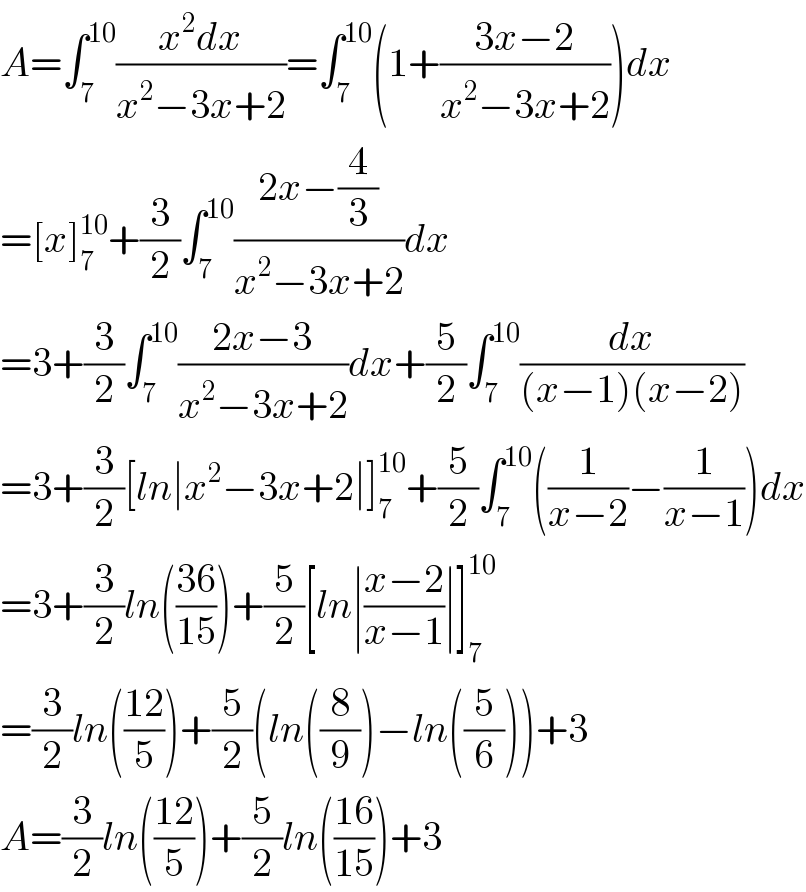 A=∫_7 ^(10) ((x^2 dx)/(x^2 −3x+2))=∫_7 ^(10) (1+((3x−2)/(x^2 −3x+2)))dx  =[x]_7 ^(10) +(3/2)∫_7 ^(10) ((2x−(4/3))/(x^2 −3x+2))dx  =3+(3/2)∫_7 ^(10) ((2x−3)/(x^2 −3x+2))dx+(5/2)∫_7 ^(10) (dx/((x−1)(x−2)))  =3+(3/2)[ln∣x^2 −3x+2∣]_7 ^(10) +(5/2)∫_7 ^(10) ((1/(x−2))−(1/(x−1)))dx  =3+(3/2)ln(((36)/(15)))+(5/2)[ln∣((x−2)/(x−1))∣]_7 ^(10)   =(3/2)ln(((12)/5))+(5/2)(ln((8/9))−ln((5/6)))+3  A=(3/2)ln(((12)/5))+(5/2)ln(((16)/(15)))+3  