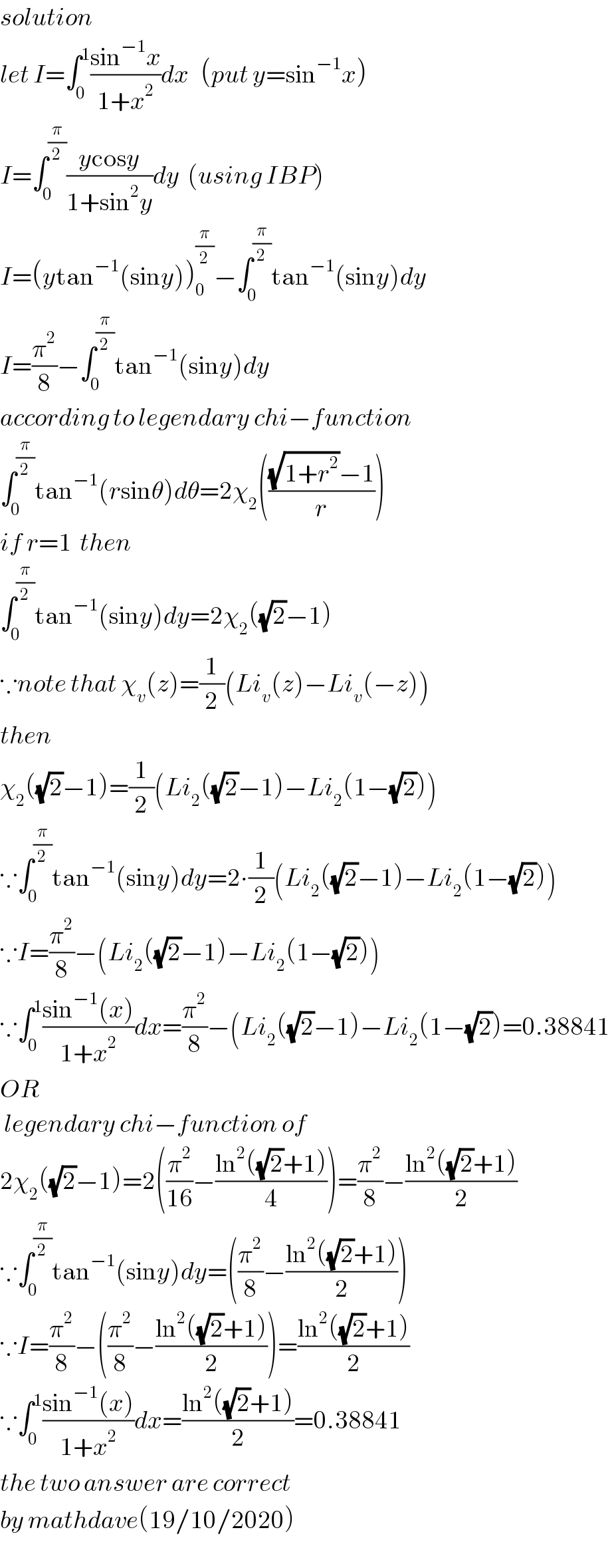 solution  let I=∫_0 ^1 ((sin^(−1) x)/(1+x^2 ))dx   (put y=sin^(−1) x)  I=∫_0 ^(π/2) ((ycosy)/(1+sin^2 y))dy  (using IBP)  I=(ytan^(−1) (siny))_0 ^(π/2) −∫_0 ^(π/2) tan^(−1) (siny)dy  I=(π^2 /8)−∫_0 ^(π/2) tan^(−1) (siny)dy  according to legendary chi−function  ∫_0 ^(π/2) tan^(−1) (rsinθ)dθ=2χ_2 ((((√(1+r^2 ))−1)/r))  if r=1  then  ∫_0 ^(π/2) tan^(−1) (siny)dy=2χ_2 ((√2)−1)  ∵note that χ_v (z)=(1/2)(Li_v (z)−Li_v (−z))  then  χ_2 ((√2)−1)=(1/2)(Li_2 ((√2)−1)−Li_2 (1−(√2)))  ∵∫_0 ^(π/2) tan^(−1) (siny)dy=2∙(1/2)(Li_2 ((√2)−1)−Li_2 (1−(√2)))  ∵I=(π^2 /8)−(Li_2 ((√2)−1)−Li_2 (1−(√2)))  ∵∫_0 ^1 ((sin^(−1) (x))/(1+x^2 ))dx=(π^2 /8)−(Li_2 ((√2)−1)−Li_2 (1−(√2))=0.38841  OR    legendary chi−function of  2χ_2 ((√2)−1)=2((π^2 /(16))−((ln^2 ((√2)+1))/4))=(π^2 /8)−((ln^2 ((√2)+1))/2)  ∵∫_0 ^(π/2) tan^(−1) (siny)dy=((π^2 /8)−((ln^2 ((√2)+1))/2))  ∵I=(π^2 /8)−((π^2 /8)−((ln^2 ((√2)+1))/2))=((ln^2 ((√2)+1))/2)  ∵∫_0 ^1 ((sin^(−1) (x))/(1+x^2 ))dx=((ln^2 ((√2)+1))/2)=0.38841  the two answer are correct   by mathdave(19/10/2020)  
