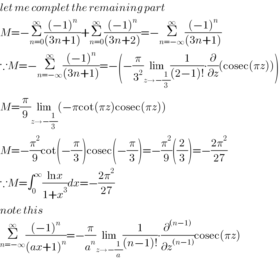 let me complet the remaining part  M=−Σ_(n=0) ^∞ (((−1)^n )/((3n+1)))+Σ_(n=0) ^∞ (((−1)^n )/((3n+2)))=−Σ_(n=−∞) ^∞ (((−1)^n )/((3n+1)))  ∵M=−Σ_(n=−∞) ^∞ (((−1)^n )/((3n+1)))=−(−(π/3^2 )lim_(z→−(1/3)) (1/((2−1)!))∙(∂/∂z)(cosec(πz)))  M=(π/9)lim_(z→−(1/3)) (−πcot(πz)cosec(πz))  M=−(π^2 /9)cot(−(π/3))cosec(−(π/3))=−(π^2 /9)((2/3))=−((2π^2 )/(27))  ∵M=∫_0 ^∞ ((lnx)/(1+x^3 ))dx=−((2π^2 )/(27))    note this  Σ_(n=−∞) ^∞ (((−1)^n )/((ax+1)^n ))=−(π/a^n )lim_(z→−(1/a)) (1/((n−1)!))∙(∂^((n−1)) /∂z^((n−1)) )cosec(πz)  