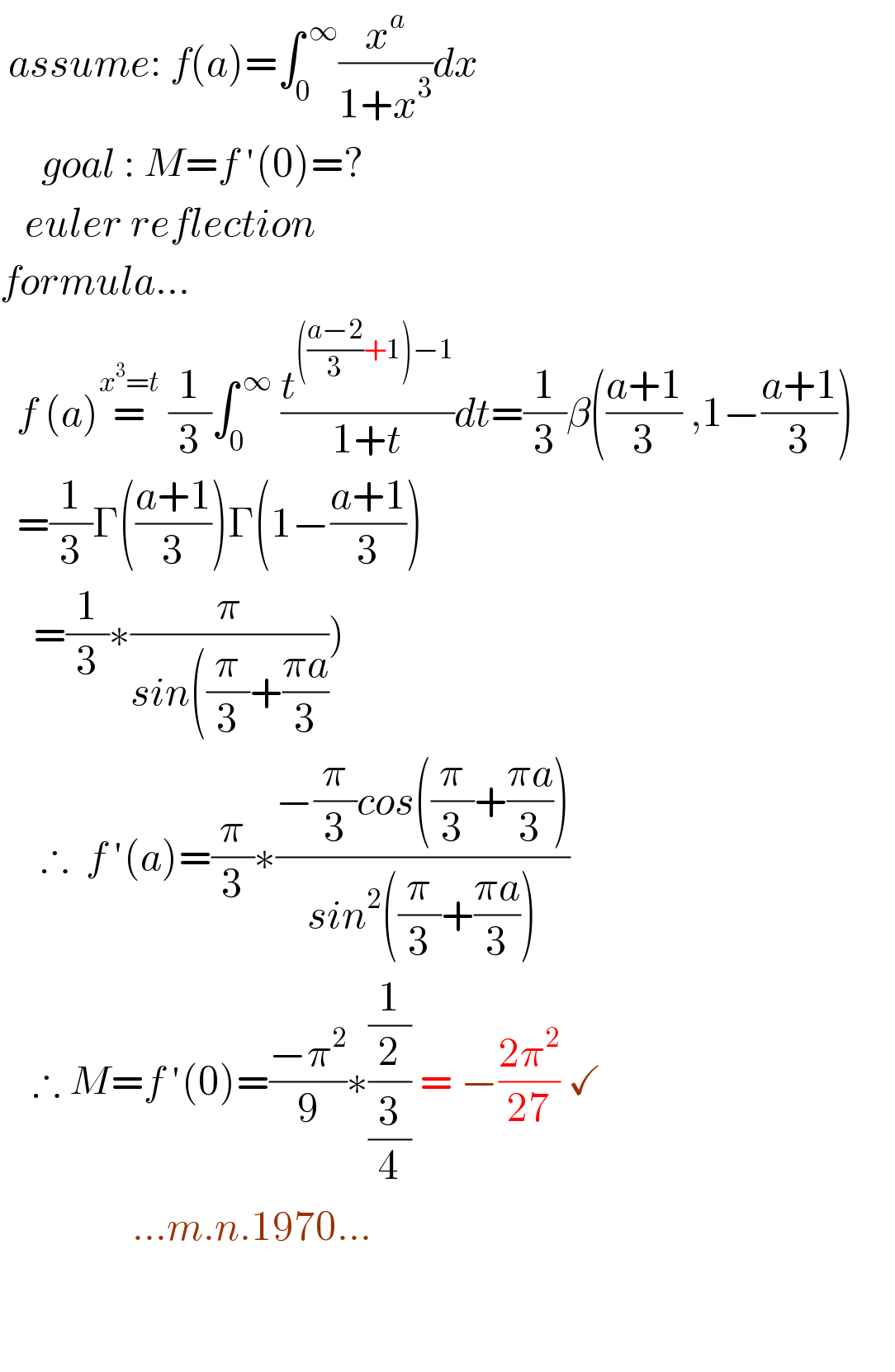 assume: f(a)=∫_0 ^( ∞) (x^a /(1+x^3 ))dx       goal : M=f ′(0)=?     euler reflection  formula...    f (a)=^(x^3 =t)  (1/3)∫_0 ^( ∞)  (t^((((a−2)/3)+1)−1) /(1+t))dt=(1/3)β(((a+1)/3) ,1−((a+1)/3))         =(1/3)Γ(((a+1)/3))Γ(1−((a+1)/3))      =(1/3)∗(π/(sin((π/3)+((πa)/3))))       ∴  f ′(a)=(π/3)∗((−(π/3)cos((π/3)+((πa)/3)))/(sin^2 ((π/3)+((πa)/3))))      ∴ M=f ′(0)=((−π^2 )/9)∗((1/2)/(3/4)) = −((2π^2 )/(27)) ✓                  ...m.n.1970...      