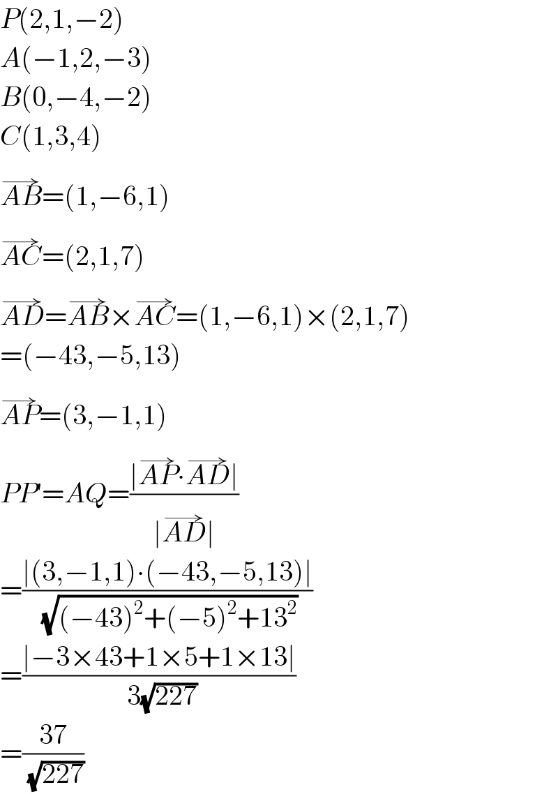 P(2,1,−2)  A(−1,2,−3)  B(0,−4,−2)  C(1,3,4)  AB^(→) =(1,−6,1)  AC^(→) =(2,1,7)  AD^(→) =AB^(→) ×AC^(→) =(1,−6,1)×(2,1,7)  =(−43,−5,13)  AP^(→) =(3,−1,1)  PP′=AQ=((∣AP^(→) ∙AD^(→) ∣)/(∣AD^(→) ∣))  =((∣(3,−1,1)∙(−43,−5,13)∣)/( (√((−43)^2 +(−5)^2 +13^2 ))))  =((∣−3×43+1×5+1×13∣)/( 3(√(227))))  =((37)/( (√(227))))  