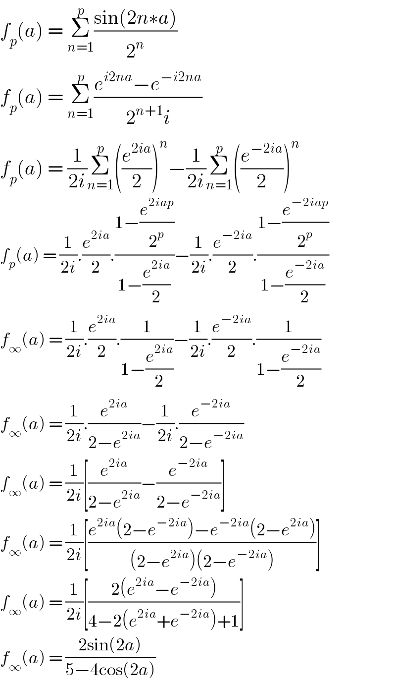 f_p (a) = Σ_(n=1) ^p ((sin(2n∗a))/2^n )  f_p (a) = Σ_(n=1) ^p ((e^(i2na) −e^(−i2na) )/(2^(n+1) i))  f_p (a) = (1/(2i))Σ_(n=1) ^p ((e^(2ia) /2))^n −(1/(2i))Σ_(n=1) ^p ((e^(−2ia) /2))^n   f_p (a) = (1/(2i)).(e^(2ia) /2).((1−(e^(2iap) /2^p ))/(1−(e^(2ia) /2)))−(1/(2i)).(e^(−2ia) /2).((1−(e^(−2iap) /2^p ))/(1−(e^(−2ia) /2)))  f_∞ (a) = (1/(2i)).(e^(2ia) /2).(1/(1−(e^(2ia) /2)))−(1/(2i)).(e^(−2ia) /2).(1/(1−(e^(−2ia) /2)))  f_∞ (a) = (1/(2i)).(e^(2ia) /(2−e^(2ia) ))−(1/(2i)).(e^(−2ia) /(2−e^(−2ia) ))  f_∞ (a) = (1/(2i))[(e^(2ia) /(2−e^(2ia) ))−(e^(−2ia) /(2−e^(−2ia) ))]  f_∞ (a) = (1/(2i))[((e^(2ia) (2−e^(−2ia) )−e^(−2ia) (2−e^(2ia) ))/((2−e^(2ia) )(2−e^(−2ia) )))]  f_∞ (a) = (1/(2i))[((2(e^(2ia) −e^(−2ia) ))/(4−2(e^(2ia) +e^(−2ia) )+1))]  f_∞ (a) = ((2sin(2a))/(5−4cos(2a)))  
