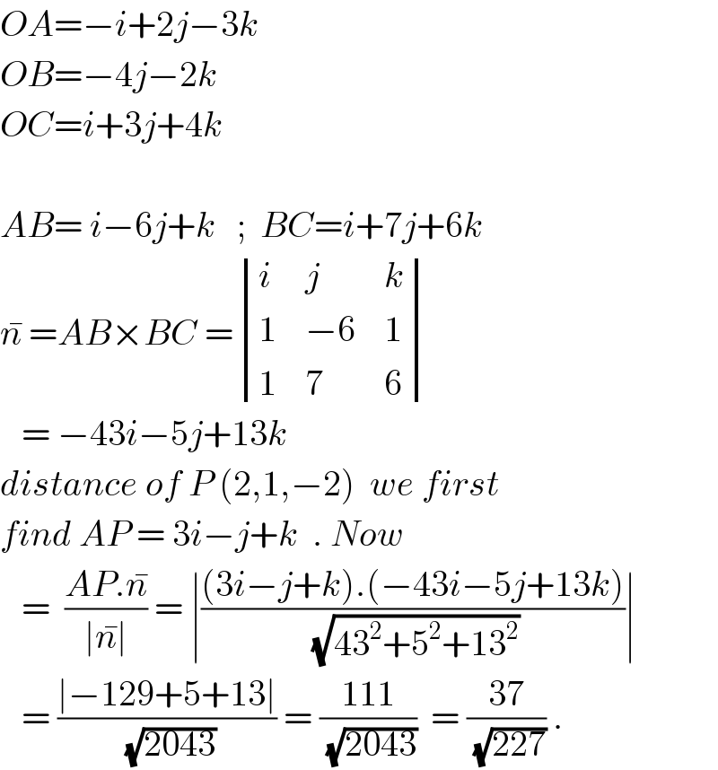 OA=−i+2j−3k  OB=−4j−2k  OC=i+3j+4k    AB= i−6j+k   ;  BC=i+7j+6k  n^�  =AB×BC = determinant ((i,j,k),(1,(−6),1),(1,7,6))     = −43i−5j+13k  distance of P (2,1,−2)  we first  find AP = 3i−j+k  . Now     =  ((AP.n^� )/(∣n^� ∣)) = ∣(((3i−j+k).(−43i−5j+13k))/( (√(43^2 +5^2 +13^2 ))))∣     = ((∣−129+5+13∣)/( (√(2043)))) = ((111)/( (√(2043))))  = ((37)/( (√(227)))) .  