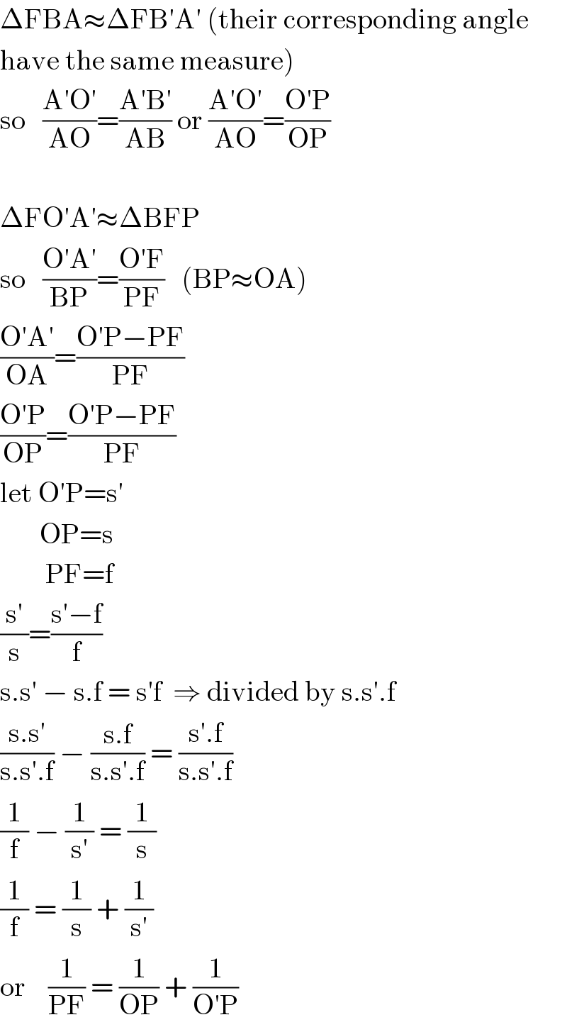 ΔFBA≈ΔFB′A′ (their corresponding angle       have the same measure)  so   ((A′O′)/(AO))=((A′B′)/(AB)) or ((A′O′)/(AO))=((O′P)/(OP))    ΔFO′A′≈ΔBFP  so   ((O′A′)/(BP))=((O′F)/(PF))   (BP≈OA)  ((O′A′)/(OA))=((O′P−PF)/(PF))  ((O′P)/(OP))=((O′P−PF)/(PF))  let O′P=s′         OP=s          PF=f  ((s′)/s)=((s′−f)/f)  s.s′ − s.f = s′f  ⇒ divided by s.s′.f  ((s.s′)/(s.s′.f)) − ((s.f)/(s.s′.f)) = ((s′.f)/(s.s′.f))  (1/f) − (1/(s′)) = (1/s)  (1/f) = (1/s) + (1/(s′))  or    (1/(PF)) = (1/(OP)) + (1/(O′P))  