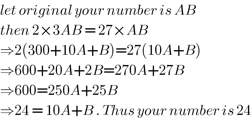 let original your number is AB   then 2×3AB = 27×AB  ⇒2(300+10A+B)=27(10A+B)  ⇒600+20A+2B=270A+27B  ⇒600=250A+25B   ⇒24 = 10A+B . Thus your number is 24  