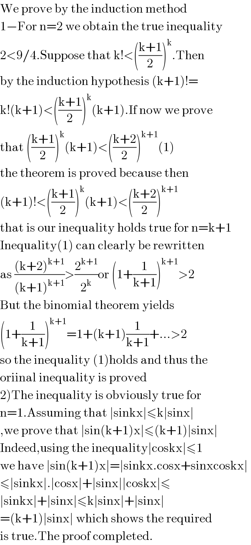 We prove by the induction method  1−For n=2 we obtain the true inequality  2<9/4.Suppose that k!<(((k+1)/2))^k .Then  by the induction hypothesis (k+1)!=  k!(k+1)<(((k+1)/2))^k (k+1).If now we prove  that (((k+1)/2))^k (k+1)<(((k+2)/2))^(k+1) (1)  the theorem is proved because then  (k+1)!<(((k+1)/2))^k (k+1)<(((k+2)/2))^(k+1)   that is our inequality holds true for n=k+1  Inequality(1) can clearly be rewritten  as (((k+2)^(k+1) )/((k+1)^(k+1) ))>(2^(k+1) /2^k )or (1+(1/(k+1)))^(k+1) >2  But the binomial theorem yields  (1+(1/(k+1)))^(k+1) =1+(k+1)(1/(k+1))+...>2  so the inequality (1)holds and thus the   oriinal inequality is proved  2)The inequality is obviously true for  n=1.Assuming that ∣sinkx∣≤k∣sinx∣  ,we prove that ∣sin(k+1)x∣≤(k+1)∣sinx∣  Indeed,using the inequality∣coskx∣≤1  we have ∣sin(k+1)x∣=∣sinkx.cosx+sinxcoskx∣  ≤∣sinkx∣.∣cosx∣+∣sinx∣∣coskx∣≤  ∣sinkx∣+∣sinx∣≤k∣sinx∣+∣sinx∣  =(k+1)∣sinx∣ which shows the required  is true.The proof completed.  